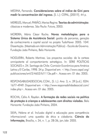 122
MEDINA, Fernando. Consideraciones sobre el índice de Gini para
medir la concentración del ingreso. [S. L.]: CEPAL, [2001?]. 44 p.
MEIRELES, Manuel; PAIXÃO, Marisa Regina. Teorias da administração:
clássicas e modernas. São Paulo: Futura, 2003.
MOREIRA, Mário César Rocha. Novas metodologias para o
Sistema Único de Assistência Social: gestão de parcerias, geração
de conhecimento e capital social no projeto TudoHaver. 2005. 104f.
Dissertação. (Mestrado em Administração Pública) – Escola de Governo.
Fundação João Pinheiro, Belo Horizonte.
NOGUEIRA, Roberto Martinez. Los proyectos sociales: de la certeza
omnipotente al comportamiento estratégico. In: SÉRIE POLÍTICAS
SOCIALES n. 24. Santiago de Chile: Comisión Econômica para América
Latina y El Caribe, 1998. 34 p. Disponível em: < http://www.cepal.org/
publicaciones/xml/2/4652/lcl1113e.pdf>. Acesso em: 01 dez. 2005.
RESPONSABILIDADESOCIAL.COM., [S. L.]: Ano: 3, n. 39.[s.d.]. ISSN:
1677-4949. Disponível em: < http://www.responsabilidadesocial.com/
index.php>. Acesso em: 01 dez. 2005.
ROCHA, Célio A. Raydan. A formação de redes sociais na política
de proteção à crianças e adolescentes com direitos violados. Belo
Horizonte: Fundação João Pinheiro, 2004.
SILVA, Helena et al. Inclusão digital e educação para competência
informacional: uma questão de ética e cidadania. Ciência da
Informação, Brasília, v. 34, n. 1, p. 28-36, jan./abr. 2005.
 