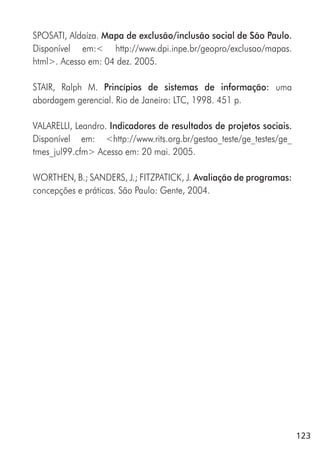 123
SPOSATI, Aldaíza. Mapa de exclusão/inclusão social de São Paulo.
Disponível em:< http://www.dpi.inpe.br/geopro/exclusao/mapas.
html>. Acesso em: 04 dez. 2005.
STAIR, Ralph M. Princípios de sistemas de informação: uma
abordagem gerencial. Rio de Janeiro: LTC, 1998. 451 p.
VALARELLI, Leandro. Indicadores de resultados de projetos sociais.
Disponível em: <http://www.rits.org.br/gestao_teste/ge_testes/ge_
tmes_jul99.cfm> Acesso em: 20 mai. 2005.
WORTHEN, B.; SANDERS, J.; FITZPATICK, J. Avaliação de programas:
concepções e práticas. São Paulo: Gente, 2004.
 