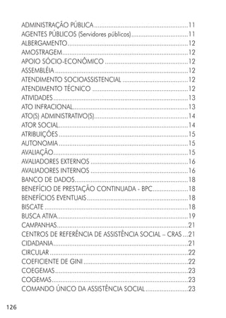 126
ADMINISTRAÇÃO PÚBLICA.....................................................11
AGENTES PÚBLICOS (Servidores públicos)................................11
ALBERGAMENTO....................................................................12
AMOSTRAGEM.......................................................................12
APOIO SÓCIO-ECONÔMICO ...............................................12
ASSEMBLÉIA ...........................................................................12
ATENDIMENTO SOCIOASSISTENCIAL .....................................12
ATENDIMENTO TÉCNICO ......................................................12
ATIVIDADES............................................................................13
ATO INFRACIONAL.................................................................13
ATO(S) ADMINISTRATIVO(S).....................................................14
ATOR SOCIAL.........................................................................14
ATRIBUIÇÕES.........................................................................15
AUTONOMIA.........................................................................15
AVALIAÇÃO............................................................................15
AVALIADORES EXTERNOS .......................................................16
AVALIADORES INTERNOS .......................................................16
BANCO DE DADOS................................................................18
BENEFÍCIO DE PRESTAÇÃO CONTINUADA - BPC....................18
BENEFÍCIOS EVENTUAIS.........................................................18
BISCATE .................................................................................18
BUSCA ATIVA..........................................................................19
CAMPANHAS..........................................................................21
CENTROS DE REFERÊNCIA DE ASSISTÊNCIA SOCIAL – CRAS ...21
CIDADANIA............................................................................21
CIRCULAR ..............................................................................22
COEFICIENTE DE GINI ...........................................................22
COEGEMAS...........................................................................23
COGEMAS.............................................................................23
COMANDO ÚNICO DA ASSISTÊNCIA SOCIAL........................23
 