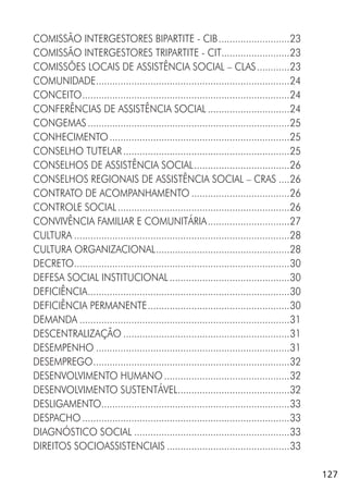 127
COMISSÃO INTERGESTORES BIPARTITE - CIB..........................23
COMISSÃO INTERGESTORES TRIPARTITE - CIT.........................23
COMISSÕES LOCAIS DE ASSISTÊNCIA SOCIAL – CLAS............23
COMUNIDADE.......................................................................24
CONCEITO............................................................................24
CONFERÊNCIAS DE ASSISTÊNCIA SOCIAL ..............................24
CONGEMAS..........................................................................25
CONHECIMENTO..................................................................25
CONSELHO TUTELAR.............................................................25
CONSELHOS DE ASSISTÊNCIA SOCIAL...................................26
CONSELHOS REGIONAIS DE ASSISTÊNCIA SOCIAL – CRAS ....26
CONTRATO DE ACOMPANHAMENTO ....................................26
CONTROLE SOCIAL...............................................................26
CONVIVÊNCIA FAMILIAR E COMUNITÁRIA..............................27
CULTURA ...............................................................................28
CULTURA ORGANIZACIONAL.................................................28
DECRETO...............................................................................30
DEFESA SOCIAL INSTITUCIONAL............................................30
DEFICIÊNCIA..........................................................................30
DEFICIÊNCIA PERMANENTE....................................................30
DEMANDA .............................................................................31
DESCENTRALIZAÇÃO .............................................................31
DESEMPENHO .......................................................................31
DESEMPREGO........................................................................32
DESENVOLVIMENTO HUMANO..............................................32
DESENVOLVIMENTO SUSTENTÁVEL.........................................32
DESLIGAMENTO.....................................................................33
DESPACHO............................................................................33
DIAGNÓSTICO SOCIAL .........................................................33
DIREITOS SOCIOASSISTENCIAIS .............................................33
 