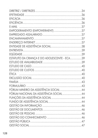 128
DIRETRIZ / DIRETRIZES ............................................................34
EFETIVIDADE ..........................................................................36
EFICÁCIA ...............................................................................36
EFICIÊNCIA............................................................................36
E-MAIL .................................................................................37
EMPODERAMENTO (EMPOWERMENT)....................................37
EMPREGADO ASSALARIADO...................................................37
ENCAMINHAMENTO..............................................................37
ENDEREÇO INTERNET............................................................37
ENTIDADE DE ASSISTÊNCIA SOCIAL........................................38
ENTREVISTA............................................................................39
EQÜIDADE.............................................................................39
ESTATUTO DA CRIANÇA E DO ADOLESCENTE - ECA...............39
ESTUDO DE AVALIABILIDADE ..................................................39
ESTUDO DE CASO.................................................................40
ESTUDO DE CUSTOS .............................................................40
ÉTICA .................................................................................40
EXCLUSÃO SOCIAL ................................................................40
FAMÍLIA .................................................................................43
FORMULÁRIO ........................................................................43
FÓRUM MINEIRO DA ASSISTÊNCIA SOCIAL ............................44
FÓRUM NACIONAL DA ASSISTÊNCIA SOCIAL.........................44
FUNÇÕES DA ASSISTÊNCIA SOCIAL .......................................44
FUNDO DE ASSISTÊNCIA SOCIAL...........................................44
GESTÃO DA INFORMAÇÃO ...................................................46
GESTÃO DE DOCUMENTOS ..................................................46
GESTÃO DE PESSOAS ............................................................46
GESTÃO DO CONHECIMENTO .............................................46
GESTÃO PÚBLICA ..................................................................47
GESTÃO SOCIAL....................................................................47
 