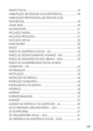 129
GRUPO FOCAL......................................................................47
HABILITAÇÃO (DE PESSOAS COM DEFICIÊNCIA).....................49
HABILITAÇÃO PROFISSIONAL (DE PESSOAS COM
DEFICIÊNCIA).........................................................................49
HOME PAGE ..........................................................................49
INCAPACIDADE......................................................................51
INCLUSÃO DIGITAL................................................................51
INCLUSÃO PRODUTIVA..........................................................51
INCLUSÃO SOCIAL ................................................................52
INDICADORES .......................................................................52
ÍNDICE .................................................................................52
ÍNDICE DE ASSISTÊNCIA SOCIAL - IAS ....................................52
ÍNDICE DE DESENVOLVIMENTO HUMANO - IDH....................53
ÍNDICE DE QUALIDADE DE VIDA URBANA - IQVU ...................53
ÍNDICE DE VULNERABILIDADE SOCIAL DE BELO
HORIZONTE – IVS..................................................................54
INFORMAÇÃO.......................................................................55
INSTITUIÇÃO .........................................................................55
INSTRUÇÃO DE SERVIÇO.......................................................56
INSTRUÇÃO NORMATIVA.......................................................56
INSTRUMENTOS DE GESTÃO .................................................56
INTERFACE.............................................................................56
INTERNET...............................................................................56
INTERSETORIALIDADE.............................................................57
INTRANET ..............................................................................57
JUIZADO DA INFÂNCIA E DA JUVENTUDE - JIJ........................59
LEI DE DIRETRIZES ORÇAMENTÁRIAS – LDO............................61
LEI DE PARCERIAS...................................................................61
LEI ORÇAMENTÁRIA ANUAL – LOA..........................................61
LEI ORGÂNICA DA ASSISTÊNCIA SOCIAL - LOAS.....................61
 