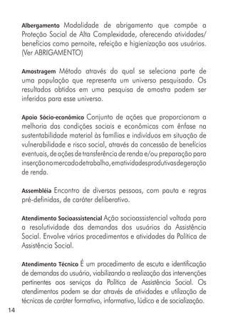 14
Albergamento Modalidade de abrigamento que compõe a
Proteção Social de Alta Complexidade, oferecendo atividades/
benefícios como pernoite, refeição e higienização aos usuários.
(Ver ABRIGAMENTO)
Amostragem Método através do qual se seleciona parte de
uma população que representa um universo pesquisado. Os
resultados obtidos em uma pesquisa de amostra podem ser
inferidos para esse universo.
Apoio Sócio-econômico Conjunto de ações que proporcionam a
melhoria das condições sociais e econômicas com ênfase na
sustentabilidade material às famílias e indivíduos em situação de
vulnerabilidade e risco social, através da concessão de benefícios
eventuais,deaçõesdetransferênciade renda e/ou preparação para
inserçãonomercadodetrabalho,ematividadesprodutivasdegeração
de renda.
Assembléia Encontro de diversas pessoas, com pauta e regras
pré-definidas, de caráter deliberativo.
Atendimento Socioassistencial Ação socioassistencial voltada para
a resolutividade das demandas dos usuários da Assistência
Social. Envolve vários procedimentos e atividades da Política de
Assistência Social.
Atendimento Técnico É um procedimento de escuta e identificação
de demandas do usuário, viabilizando a realização das intervenções
pertinentes aos serviços da Política de Assistência Social. Os
atendimentos podem se dar através de atividades e utilização de
técnicas de caráter formativo, informativo, lúdico e de socialização.
 