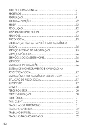132
REDE SOCIOASSISTENCIAL.....................................................91
REGISTROS ............................................................................91
REGULAÇÃO..........................................................................91
REGULAMENTAÇÃO...............................................................92
RENDA .................................................................................92
RESOLUÇÃO..........................................................................92
RESPONSABILIDADE SOCIAL...................................................92
REUNIÕES..............................................................................93
RISCO SOCIAL.......................................................................93
SEGURANÇAS BÁSICAS DA POLÍTICA DE ASSISTÊNCIA
SOCIAL .................................................................................95
SERVIÇO INTERNO DE INFORMAÇÃO....................................95
SERVIÇOS PÚBLICOS..............................................................96
SERVIÇOS SOCIOASSISTENCIAIS............................................96
SERVIDOR ..............................................................................96
SISTEMA DE INFORMAÇÃO....................................................96
SISTEMA DE MONITORAMENTO E AVALIAÇÃO NA
ASSISTÊNCIA SOCIAL .............................................................97
SISTEMA ÚNICO DE ASSISTÊNCIA SOCIAL – SUAS ..................97
SITUAÇÃO DE RISCO SOCIAL ................................................97
SUPERVISÃO ..........................................................................97
SURVEY .................................................................................98
TERCEIRO SETOR .................................................................100
TERRITORIALIZAÇÃO ............................................................100
TERRITÓRIO.........................................................................101
THIN CLIENT........................................................................101
TRABALHADOR AUTÔNOMO...............................................101
TRABALHO APRENDIZ...........................................................102
TRABALHO INFANTIL ............................................................102
TRABALHO NÃO-ASSALARIADO............................................102
 