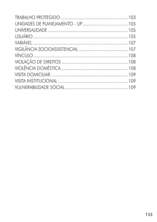 133
TRABALHO PROTEGIDO.......................................................103
UNIDADES DE PLANEJAMENTO - UP.....................................105
UNIVERSALIDADE .................................................................105
USUÁRIO .............................................................................105
VARIÁVEL..............................................................................107
VIGILÂNCIA SOCIOASSISTENCIAL ........................................107
VÍNCULO.............................................................................108
VIOLAÇÃO DE DIREITOS ......................................................108
VIOLÊNCIA DOMÉSTICA.......................................................108
VISITA DOMICILIAR...............................................................109
VISITA INSTITUCIONAL .........................................................109
VULNERABILIDADE SOCIAL ...................................................109
 
