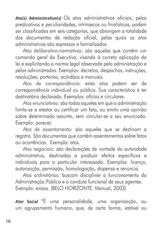16
Ato(s) Administrativo(s) Os atos administrativos oficiais, pelos
predicativos e peculiaridades, intrínsecos ou finalísticos, podem
ser classificados em seis categorias, que abrangem a totalidade
dos documentos de redação oficial, pelas quais os atos
administrativos são expressos e formalizados.
Atos deliberativo-normativos: são aqueles que contêm um
comando geral do Executivo, visando à correta aplicação da
lei e explicitando a norma legal observada pela administração e
pelos administrados. Exemplos: decretos, despachos, instruções,
resoluções, portarias, acórdãos e manuais.
Atos de correspondência: estes atos podem ser de
correspondência individual ou pública. Sua característica é ter
destinatário declarado. Exemplos: ofícios e circulares.
Atos enunciativos: são todos aqueles em que a administração
limita-se a atestar ou certificar um fato, ou emitir uma opinião
sobre determinado assunto, sem vincular-se a seu enunciado.
Exemplo: parecer.
Atos de assentamento: são aqueles que se destinam a
registro. São documentos que contêm assentamentos sobre fatos
ou ocorrências. Exemplo: atas.
Atos negociais: são declarações de vontade da autoridade
administrativa, destinadas a produzir efeitos específicos e
individuais para o particular interessado. Exemplos: licença,
autorização, permissão, homologação, dispensa e renúncia.
Atos ordinatórios: buscam disciplinar o funcionamento da
Administração Pública e a conduta funcional de seus agentes.
Exemplo: avisos. (BELO HORIZONTE. Manual, 2003)
Ator Social “É uma personalidade, uma organização, ou
um agrupamento humano, que, de certa forma, estável ou
 