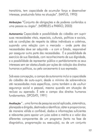 17
transitória, tem capacidade de acumular força e desenvolver
interesse, produzindo fatos na situação”. (MATUS, 1993)
Atribuições “Conjunto de obrigações e de poderes conferidos a
uma pessoa ou órgão”. (MEIRELES e PAIXÃO, 2003)
Autonomia Capacidade e possibilidade do cidadão em suprir
suas necessidades vitais, especiais, culturais, políticas e sociais,
sob as condições de respeito às idéias individuais e coletivas,
supondo uma relação com o mercado – onde parte das
necessidades deve ser adquirida – e com o Estado, responsável
por assegurar outra parte das necessidades. É a possibilidade de
exercício de sua liberdade, com reconhecimento de sua dignidade,
e a possibilidade de representar pública e partidariamente os seus
interesses sem ser obstaculizado por ações de violação dos direitos
humanos e políticos, ou pelo cerceamento à sua expressão.
Sob essa concepção, o campo da autonomia inclui a capacidade
do cidadão de auto-suprir, desde o mínimo de sobrevivência
até necessidades mais específicas, como também a de usufruir
segurança social e pessoal, mesmo quando em situação de
recluso ou apenado. É este o campo dos direitos humanos
fundamentais. (SPOSATI, 1991)
Avaliação “...uma forma de pesquisa social aplicada, sistemática,
planejada e dirigida, destinada a identificar, obter e proporcionar,
de maneira válida e confiável, dados e informações suficientes
e relevantes para apoiar um juízo sobre o mérito e o valor dos
diferentes componentes de um programa (tanto na fase de
diagnóstico, programação ou execução), ou de um conjunto
 