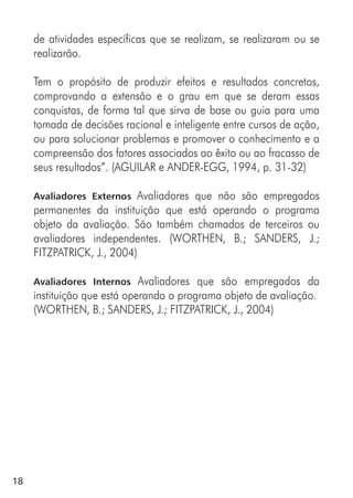 18
de atividades específicas que se realizam, se realizaram ou se
realizarão.
Tem o propósito de produzir efeitos e resultados concretos,
comprovando a extensão e o grau em que se deram essas
conquistas, de forma tal que sirva de base ou guia para uma
tomada de decisões racional e inteligente entre cursos de ação,
ou para solucionar problemas e promover o conhecimento e a
compreensão dos fatores associados ao êxito ou ao fracasso de
seus resultados”. (AGUILAR e ANDER-EGG, 1994, p. 31-32)
Avaliadores Externos Avaliadores que não são empregados
permanentes da instituição que está operando o programa
objeto da avaliação. São também chamados de terceiros ou
avaliadores independentes. (WORTHEN, B.; SANDERS, J.;
FITZPATRICK, J., 2004)
Avaliadores Internos Avaliadores que são empregados da
instituição que está operando o programa objeto de avaliação.
(WORTHEN, B.; SANDERS, J.; FITZPATRICK, J., 2004)
 
