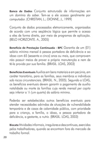 20
Banco de Dados Conjunto estruturado de informações em
um domínio do saber. Tem-se a ele acesso geralmente por
computador. (CHRISTIAN, L.; DIONNE, J., 1999)
Conjunto de dados processados eletronicamente, organizados
de acordo com uma seqüência lógica que permite o acesso
a eles de forma direita, por meio de programas de aplicação.
(BELO HORIZONTE. A., 2005)
Benefício de Prestação Continuada - BPC Garantia de um (01)
salário mínimo mensal à pessoa portadora de deficiência e ao
idoso com 65 (sessenta e cinco) anos ou mais, que comprovem
não possuir meios de prover a própria manutenção e nem de
tê-la provida por sua família. (BRASIL. LOAS, 2003)
Benefícios Eventuais Auxílios em bens materiais e em pecúnia, em
caráter transitório, para as famílias, seus membros e indivíduos
sob riscos circunstanciais. (BRASIL. N., 2005). Segundo a LOAS,
os benefícios eventuais devem garantir o pagamento de auxílio
natalidade ou morte às famílias cuja renda mensal per capita
seja inferior a ¼ (um quarto) do salário mínimo.
Poderão ser estabelecidos outros benefícios eventuais para
atender necessidades advindas de situações de vulnerabilidade
temporária e de casos de calamidade pública, com prioridade
para a criança, a família, o idoso, a pessoa portadora de
deficiência, a gestante, a nutriz. (BRASIL. LOAS, 2003)
Biscate Atividades informais, irregulares e descontínuas, exercidas
pelos trabalhadores, quando se encontram fora do mercado de
trabalho formal.
 