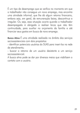21
É um tipo de desemprego que se verifica no momento em que
o trabalhador não consegue um novo emprego, mas encontra
uma atividade informal, que lhe dá algum retorno financeiro,
embora seja, em geral, de remuneração baixa, descontínua e
irregular. Ou seja, essa situação ocorre quando o trabalhador
desempregado é obrigado a realizar bicos que não têm
continuidade, para auxiliar no orçamento da família e até
financiar seus gastos em busca de novo emprego.
Busca Ativa É uma atividade realizada no âmbito dos serviços
socioassistenciais com dois propósitos:
- identificar potenciais usuários do SUAS para inseri-los na rede
de atendimento;
- buscar o retorno de um usuário desistente a um serviço
socioassistencial.
A busca ativa pode se dar por diversos meios que viabilizem o
contato com o usuário.
 