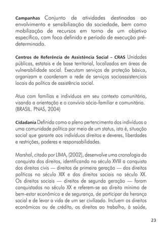 23
Campanhas Conjunto de atividades destinadas ao
envolvimento e sensibilização da sociedade, bem como
mobilização de recursos em torno de um objetivo
específico, com foco definido e período de execução pré-
determinado.
Centros de Referência de Assistência Social – CRAS Unidades
públicas, estatais e de base territorial, localizados em áreas de
vulnerabilidade social. Executam serviços de proteção básica,
organizam e coordenam a rede de serviços socioassistenciais
locais da política de assistência social.
Atua com famílias e indivíduos em seu contexto comunitário,
visando a orientação e o convívio sócio-familiar e comunitário.
(BRASIL. PNAS, 2004)
Cidadania Definida como o pleno pertencimento dos indivíduos a
uma comunidade política por meio de um status, isto é, situação
social que garante aos indivíduos direitos e deveres, liberdades
e restrições, poderes e responsabilidades.
Marshal, citado por LIMA, (2002), desenvolve uma cronologia da
conquista dos direitos, identificando no século XVIII a conquista
dos direitos civis — direitos de primeira geração — dos direitos
políticos no século XIX e dos direitos sociais no século XX.
Os direitos sociais — direitos de segunda geração — foram
conquistados no século XX e referem-se ao direito mínimo de
bem-estar econômico e de segurança, de participar da herança
social e de levar a vida de um ser civilizado. Incluem os direitos
econômicos ou de crédito, os direitos ao trabalho, à saúde,
 