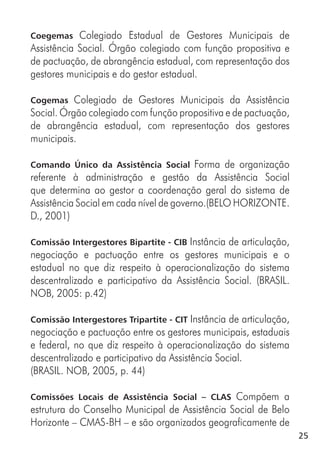 25
Coegemas Colegiado Estadual de Gestores Municipais de
Assistência Social. Órgão colegiado com função propositiva e
de pactuação, de abrangência estadual, com representação dos
gestores municipais e do gestor estadual.
Cogemas Colegiado de Gestores Municipais da Assistência
Social. Órgão colegiado com função propositiva e de pactuação,
de abrangência estadual, com representação dos gestores
municipais.
Comando Único da Assistência Social Forma de organização
referente à administração e gestão da Assistência Social
que determina ao gestor a coordenação geral do sistema de
Assistência Social em cada nível de governo.(BELO HORIZONTE.
D., 2001)
Comissão Intergestores Bipartite - CIB Instância de articulação,
negociação e pactuação entre os gestores municipais e o
estadual no que diz respeito à operacionalização do sistema
descentralizado e participativo da Assistência Social. (BRASIL.
NOB, 2005: p.42)
Comissão Intergestores Tripartite - CIT Instância de articulação,
negociação e pactuação entre os gestores municipais, estaduais
e federal, no que diz respeito à operacionalização do sistema
descentralizado e participativo da Assistência Social.
(BRASIL. NOB, 2005, p. 44)
Comissões Locais de Assistência Social – CLAS Compõem a
estrutura do Conselho Municipal de Assistência Social de Belo
Horizonte – CMAS-BH – e são organizados geograficamente de
 