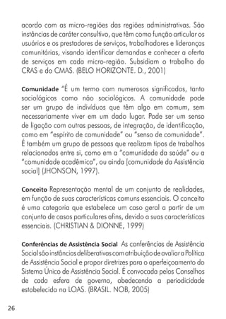 26
acordo com as micro-regiões das regiões administrativas. São
instâncias de caráter consultivo, que têm como função articular os
usuários e os prestadores de serviços, trabalhadores e lideranças
comunitárias, visando identificar demandas e conhecer a oferta
de serviços em cada micro-região. Subsidiam o trabalho do
CRAS e do CMAS. (BELO HORIZONTE. D., 2001)
Comunidade “É um termo com numerosos significados, tanto
sociológicos como não sociológicos. A comunidade pode
ser um grupo de indivíduos que têm algo em comum, sem
necessariamente viver em um dado lugar. Pode ser um senso
de ligação com outras pessoas, de integração, de identificação,
como em “espírito de comunidade” ou “senso de comunidade”.
É também um grupo de pessoas que realizam tipos de trabalhos
relacionados entre si, como em a “comunidade da saúde” ou a
“comunidade acadêmica”, ou ainda [comunidade da Assistência
social] (JHONSON, 1997).
Conceito Representação mental de um conjunto de realidades,
em função de suas características comuns essenciais. O conceito
é uma categoria que estabelece um caso geral a partir de um
conjunto de casos particulares afins, devido a suas características
essenciais. (CHRISTIAN & DIONNE, 1999)
Conferências de Assistência Social As conferências de Assistência
SocialsãoinstânciasdeliberativascomatribuiçãodeavaliaraPolítica
de Assistência Social e propor diretrizes para o aperfeiçoamento do
Sistema Único de Assistência Social. É convocada pelos Conselhos
de cada esfera de governo, obedecendo a periodicidade
estabelecida na LOAS. (BRASIL. NOB, 2005)
 