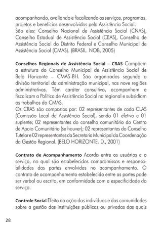 28
acompanhando, avaliando e fiscalizando os serviços, programas,
projetos e benefícios desenvolvidos pela Assistência Social.
São eles: Conselho Nacional de Assistência Social (CNAS),
Conselho Estadual de Assistência Social (CEAS), Conselho de
Assistência Social do Distrito Federal e Conselho Municipal de
Assistência Social (CMAS). (BRASIL. NOB, 2005)
Conselhos Regionais de Assistência Social – CRAS Compõem
a estrutura do Conselho Municipal de Assistência Social de
Belo Horizonte – CMAS-BH. São organizados segundo a
divisão territorial da administração municipal, nas nove regiões
administrativas. Têm caráter consultivo, acompanham e
fiscalizam a Política de Assistência Social na regional e subsidiam
os trabalhos do CMAS.
Os CRAS são compostos por: 02 representantes de cada CLAS
(Comissão Local de Assistência Social), sendo 01 efetivo e 01
suplente; 02 representantes do conselho comunitário do Centro
de Apoio Comunitário (se houver); 02 representantes do Conselho
Tutelare02representantesdaSecretariaMunicipaldaCoordenação
da Gestão Regional. (BELO HORIZONTE. D., 2001)
Contrato de Acompanhamento Acordo entre os usuários e o
serviço, no qual são estabelecidos compromissos e responsa-
bilidades das partes envolvidas no acompanhamento. O
contrato de acompanhamento estabelecido entre as partes pode
ser verbal ou escrito, em conformidade com a especificidade do
serviço.
Controle Social Efeito da ação dos indivíduos e das comunidades
sobre a gestão das instituições públicas ou privadas das quais
 