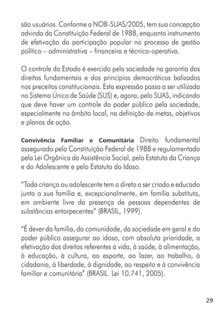 29
são usuários. Conforme a NOB-SUAS/2005, tem sua concepção
advinda da Constituição Federal de 1988, enquanto instrumento
de efetivação da participação popular no processo de gestão
político – administrativa – financeira e técnico-operativa.
O controle do Estado é exercido pela sociedade na garantia dos
direitos fundamentais e dos princípios democráticos balizados
nos preceitos constitucionais. Esta expressão passa a ser utilizada
no Sistema Único de Saúde (SUS) e, agora, pelo SUAS, indicando
que deve haver um controle do poder público pela sociedade,
especialmente no âmbito local, na definição de metas, objetivos
e planos de ação.
Convivência Familiar e Comunitária Direito fundamental
assegurado pela Constituição Federal de 1988 e regulamentado
pela Lei Orgânica da Assistência Social, pelo Estatuto da Criança
e do Adolescente e pelo Estatuto do Idoso.
“Toda criança ou adolescente tem o direto a ser criado e educado
junto a sua família e, excepcionalmente, em família substituta,
em ambiente livre da presença de pessoas dependentes de
substâncias entorpecentes” (BRASIL, 1999).
“É dever da família, da comunidade, da sociedade em geral e do
poder público assegurar ao idoso, com absoluta prioridade, a
efetivação dos direitos referentes à vida, à saúde, à alimentação,
à educação, à cultura, ao esporte, ao lazer, ao trabalho, à
cidadania, à liberdade, à dignidade, ao respeito e à convivência
familiar e comunitária” (BRASIL. Lei 10.741, 2005).
 