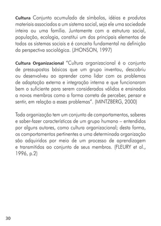 30
Cultura Conjunto acumulado de símbolos, idéias e produtos
materiais associados a um sistema social, seja ele uma sociedade
inteira ou uma família. Juntamente com a estrutura social,
população, ecologia, constitui um dos principais elementos de
todos os sistemas sociais e é conceito fundamental na definição
da perspectiva sociológica. (JHONSON, 1997)
Cultura Organizacional “Cultura organizacional é o conjunto
de pressupostos básicos que um grupo inventou, descobriu
ou desenvolveu ao aprender como lidar com os problemas
de adaptação externa e integração interna e que funcionaram
bem o suficiente para serem considerados válidos e ensinados
a novos membros como a forma correta de perceber, pensar e
sentir, em relação a esses problemas”. (MINTZBERG, 2000)
Toda organização tem um conjunto de comportamentos, saberes
e saber-fazer característicos de um grupo humano – entendidos
por alguns autores, como cultura organizacional; desta forma,
os comportamentos pertinentes a uma determinada organização
são adquiridos por meio de um processo de aprendizagem
e transmitidos ao conjunto de seus membros. (FLEURY et al.,
1996, p.2)
 