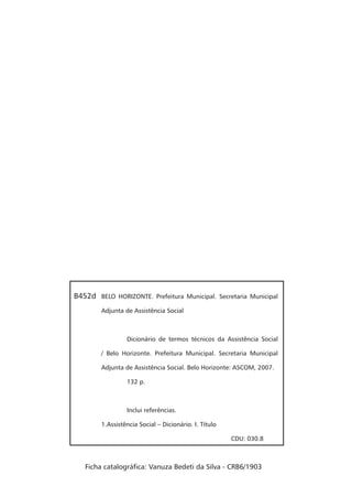 BELO HORIZONTE. Prefeitura Municipal. Secretaria Municipal
Adjunta de Assistência Social
Dicionário de termos técnicos da Assistência Social
/ Belo Horizonte. Prefeitura Municipal. Secretaria Municipal
Adjunta de Assistência Social. Belo Horizonte: ASCOM, 2007.
132 p.
Inclui referências.
1.Assistência Social – Dicionário. I. Título
CDU: 030.8
B452d
Ficha catalográfica: Vanuza Bedeti da Silva - CRB6/1903
 