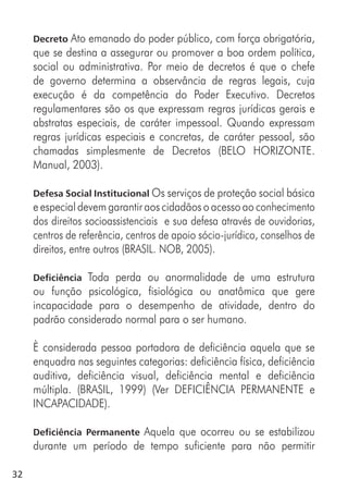32
Decreto Ato emanado do poder público, com força obrigatória,
que se destina a assegurar ou promover a boa ordem política,
social ou administrativa. Por meio de decretos é que o chefe
de governo determina a observância de regras legais, cuja
execução é da competência do Poder Executivo. Decretos
regulamentares são os que expressam regras jurídicas gerais e
abstratas especiais, de caráter impessoal. Quando expressam
regras jurídicas especiais e concretas, de caráter pessoal, são
chamadas simplesmente de Decretos (BELO HORIZONTE.
Manual, 2003).
Defesa Social Institucional Os serviços de proteção social básica
e especial devem garantir aos cidadãos o acesso ao conhecimento
dos direitos socioassistenciais e sua defesa através de ouvidorias,
centros de referência, centros de apoio sócio-jurídico, conselhos de
direitos, entre outros (BRASIL. NOB, 2005).
Deficiência Toda perda ou anormalidade de uma estrutura
ou função psicológica, fisiológica ou anatômica que gere
incapacidade para o desempenho de atividade, dentro do
padrão considerado normal para o ser humano.
È considerada pessoa portadora de deficiência aquela que se
enquadra nas seguintes categorias: deficiência física, deficiência
auditiva, deficiência visual, deficiência mental e deficiência
múltipla. (BRASIL, 1999) (Ver DEFICIÊNCIA PERMANENTE e
INCAPACIDADE).
Deficiência Permanente Aquela que ocorreu ou se estabilizou
durante um período de tempo suficiente para não permitir
 