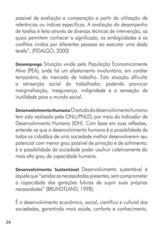 34
passível de avaliação e comparação a partir da utilização de
referências ou índices específicos. A avaliação do desempenho
de tarefas é feita através de diversas técnicas de intervenção, as
quais permitem conhecer o significado, as ambigüidades e os
conflitos vividos por diferentes pessoas ao executar uma dada
tarefa”. (FIDALGO, 2000)
Desemprego Situação vivida pela População Economicamente
Ativa (PEA), onde há um afastamento involuntário, em caráter
temporário, do mercado de trabalho. Esta situação dificulta
a reinserção social do trabalhador, podendo provocar
marginalização, insegurança, indignidade e a sensação de
inutilidade para o mundo social.
DesenvolvimentoHumanoOestudododesenvolvimentohumano
tem sido realizado pela ONU/PNUD, por meio do Indicador de
Desenvolvimento Humano (IDH). Com base em suas reflexões,
entende-se que o desenvolvimento humano é a possibilidade de
todos os cidadãos de uma sociedade melhor desenvolverem seu
potencial com menor grau possível de privação e de sofrimento;
é a possibilidade da sociedade poder usufruir coletivamente do
mais alto grau de capacidade humana.
Desenvolvimento Sustentável Desenvolvimento sustentável é
aquele que “satisfaz as necessidades presentes, sem comprometer
a capacidade das gerações futuras de suprir suas próprias
necessidades” (BRUNDTLAND, 1998).
É o desenvolvimento econômico, social, científico e cultural das
sociedades, garantindo mais saúde, conforto e conhecimento,
 