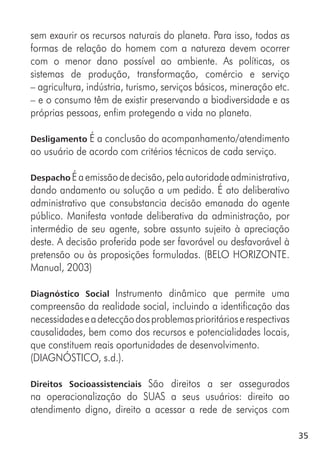 35
sem exaurir os recursos naturais do planeta. Para isso, todas as
formas de relação do homem com a natureza devem ocorrer
com o menor dano possível ao ambiente. As políticas, os
sistemas de produção, transformação, comércio e serviço
– agricultura, indústria, turismo, serviços básicos, mineração etc.
– e o consumo têm de existir preservando a biodiversidade e as
próprias pessoas, enfim protegendo a vida no planeta.
Desligamento É a conclusão do acompanhamento/atendimento
ao usuário de acordo com critérios técnicos de cada serviço.
Despacho Éaemissãodedecisão,pelaautoridadeadministrativa,
dando andamento ou solução a um pedido. É ato deliberativo
administrativo que consubstancia decisão emanada do agente
público. Manifesta vontade deliberativa da administração, por
intermédio de seu agente, sobre assunto sujeito à apreciação
deste. A decisão proferida pode ser favorável ou desfavorável à
pretensão ou às proposições formuladas. (BELO HORIZONTE.
Manual, 2003)
Diagnóstico Social Instrumento dinâmico que permite uma
compreensão da realidade social, incluindo a identificação das
necessidadeseadetecçãodosproblemasprioritárioserespectivas
causalidades, bem como dos recursos e potencialidades locais,
que constituem reais oportunidades de desenvolvimento.
(DIAGNÓSTICO, s.d.).
Direitos Socioassistenciais São direitos a ser assegurados
na operacionalização do SUAS a seus usuários: direito ao
atendimento digno, direito a acessar a rede de serviços com
 