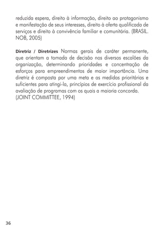 36
reduzida espera, direito à informação, direito ao protagonismo
e manifestação de seus interesses, direito à oferta qualificada de
serviços e direito à convivência familiar e comunitária. (BRASIL.
NOB, 2005)
Diretriz / Diretrizes Normas gerais de caráter permanente,
que orientam a tomada de decisão nos diversos escalões da
organização, determinando prioridades e concentração de
esforços para empreendimentos de maior importância. Uma
diretriz é composta por uma meta e as medidas prioritárias e
suficientes para atingi-la, princípios de exercício profissional da
avaliação de programas com os quais a maioria concorda.
(JOINT COMMITTEE, 1994)
 