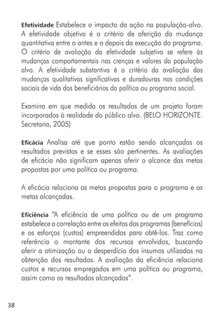 38
Efetividade Estabelece o impacto da ação na população-alvo.
A efetividade objetiva é o critério de aferição da mudança
quantitativa entre o antes e o depois da execução do programa.
O critério de avaliação da efetividade subjetiva se refere às
mudanças comportamentais nas crenças e valores da população
alvo. A efetividade substantiva é o critério da avaliação das
mudanças qualitativas significativas e duradouras nas condições
sociais de vida dos beneficiários da política ou programa social.
Examina em que medida os resultados de um projeto foram
incorporados à realidade do público alvo. (BELO HORIZONTE.
Secretaria, 2005)
Eficácia Analisa até que ponto estão sendo alcançados os
resultados previstos e se esses são pertinentes. As avaliações
de eficácia não significam apenas aferir o alcance das metas
propostas por uma política ou programa.
A eficácia relaciona as metas propostas para o programa e as
metas alcançadas.
Eficiência “A eficiência de uma política ou de um programa
estabelece a correlação entre os efeitos dos programas (benefícios)
e os esforços (custos) empreendidos para obtê-los. Traz como
referência o montante dos recursos envolvidos, buscando
aferir a otimização ou o desperdício dos insumos utilizados na
obtenção dos resultados. A avaliação da eficiência relaciona
custos e recursos empregados em uma política ou programa,
assim como os resultados alcançados”.
 