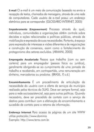 39
E-mail O e-mail é um meio de comunicação baseado no envio e
recepção de textos, chamados de mensagens, através de uma rede
de computadores. Cada usuário de e-mail possui um endereço
eletrônico para se corresponder. (GLOSSÁRIO INTERNET, 2005)
Empoderamento (Empowerment) Processo através do qual,
indivíduos, comunidades e organizações obtêm controle sobre
decisões e ações relacionadas a políticas públicas, através de
mobilizaçãoeexpressãodesuasnecessidades.Portanto,éespaço
para expressão de interesses e visões diferentes e de negociações
e construção de consensos, assim como o fortalecimento do
protagonismo dos setores excluídos. (ARMANI, 2000)
Empregado Assalariado Pessoa que trabalha (com ou sem
carteira) para um empregador (pessoa física ou jurídica),
geralmente obrigando-se ao cumprimento de uma jornada de
trabalho e recebendo, em contrapartida, uma remuneração em
dinheiro, mercadorias ou produtos. (BRASIL. P, s.d.)
Encaminhamento É um procedimento de articulação da
necessidade do usuário com a oferta de serviços do município
realizado pelos técnicos do SUAS. Deve ser sempre formal, seja
para a rede socioassistencial, seja para outras políticas. Quando
necessário, deve ser precedido de contato com o serviço de
destino para contribuir com a efetivação do encaminhamento e
sucedido de contato para o retorno da informação.
Endereço Internet Para acesso às páginas de um site WWW
utilize protocolo://www.dominio
Exemplo: http://www.terra.com.br.
 