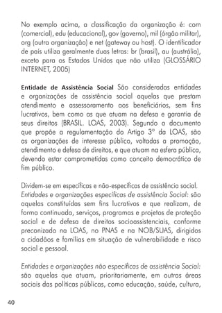 40
No exemplo acima, a classificação da organização é: com
(comercial), edu (educacional), gov (governo), mil (órgão militar),
org (outra organização) e net (gateway ou host). O identificador
de país utiliza geralmente duas letras: br (brasil), au (austrália),
exceto para os Estados Unidos que não utiliza (GLOSSÁRIO
INTERNET, 2005)
Entidade de Assistência Social São consideradas entidades
e organizações de assistência social aquelas que prestam
atendimento e assessoramento aos beneficiários, sem fins
lucrativos, bem como as que atuam na defesa e garantia de
seus direitos (BRASIL. LOAS, 2003). Segundo o documento
que propõe a regulamentação do Artigo 3º da LOAS, são
as organizações de interesse público, voltadas a promoção,
atendimento e defesa de direitos, e que atuam na esfera pública,
devendo estar comprometidas como conceito democrático de
fim público.
Dividem-se em específicas e não-específicas de assistência social.
Entidades e organizações específicas de assistência Social: são
aquelas constituídas sem fins lucrativos e que realizam, de
forma continuada, serviços, programas e projetos de proteção
social e de defesa de direitos socioassistenciais, conforme
preconizado na LOAS, no PNAS e na NOB/SUAS, dirigidos
a cidadãos e famílias em situação de vulnerabilidade e risco
social e pessoal.
Entidades e organizações não específicas de assistência Social:
são aquelas que atuam, prioritariamente, em outras áreas
sociais das políticas públicas, como educação, saúde, cultura,
 