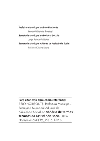 Prefeitura Municipal de Belo Horizonte
Fernando Damata Pimentel
Secretaria Municipal de Políticas Sociais
Jorge Raimundo Nahas
Secretaria Municipal Adjunta de Assistência Social
Rosilene Cristina Rocha
Para citar esta obra como referência:
BELO HORIZONTE. Prefeitura Municipal.
Secretaria Municipal Adjunta de
Assistência Social. Dicionário de termos
técnicos da assistência social. Belo
Horizonte: ASCOM, 2007. 132 p.
 