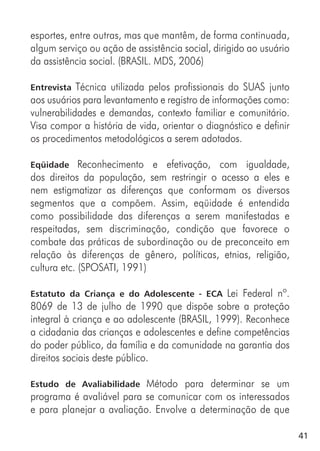 41
esportes, entre outras, mas que mantêm, de forma continuada,
algum serviço ou ação de assistência social, dirigido ao usuário
da assistência social. (BRASIL. MDS, 2006)
Entrevista Técnica utilizada pelos profissionais do SUAS junto
aos usuários para levantamento e registro de informações como:
vulnerabilidades e demandas, contexto familiar e comunitário.
Visa compor a história de vida, orientar o diagnóstico e definir
os procedimentos metodológicos a serem adotados.
Eqüidade Reconhecimento e efetivação, com igualdade,
dos direitos da população, sem restringir o acesso a eles e
nem estigmatizar as diferenças que conformam os diversos
segmentos que a compõem. Assim, eqüidade é entendida
como possibilidade das diferenças a serem manifestadas e
respeitadas, sem discriminação, condição que favorece o
combate das práticas de subordinação ou de preconceito em
relação às diferenças de gênero, políticas, etnias, religião,
cultura etc. (SPOSATI, 1991)
Estatuto da Criança e do Adolescente - ECA Lei Federal nº.
8069 de 13 de julho de 1990 que dispõe sobre a proteção
integral à criança e ao adolescente (BRASIL, 1999). Reconhece
a cidadania das crianças e adolescentes e define competências
do poder público, da família e da comunidade na garantia dos
direitos sociais deste público.
Estudo de Avaliabilidade Método para determinar se um
programa é avaliável para se comunicar com os interessados
e para planejar a avaliação. Envolve a determinação de que
 