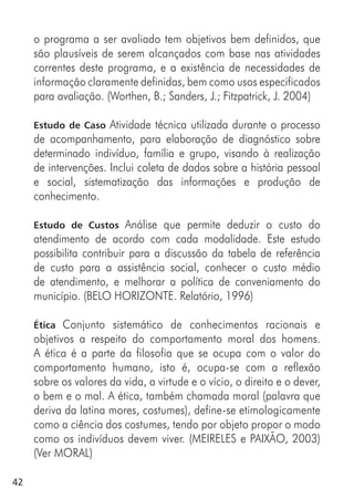 42
o programa a ser avaliado tem objetivos bem definidos, que
são plausíveis de serem alcançados com base nas atividades
correntes deste programa, e a existência de necessidades de
informação claramente definidas, bem como usos especificados
para avaliação. (Worthen, B.; Sanders, J.; Fitzpatrick, J. 2004)
Estudo de Caso Atividade técnica utilizada durante o processo
de acompanhamento, para elaboração de diagnóstico sobre
determinado indivíduo, família e grupo, visando à realização
de intervenções. Inclui coleta de dados sobre a história pessoal
e social, sistematização das informações e produção de
conhecimento.
Estudo de Custos Análise que permite deduzir o custo do
atendimento de acordo com cada modalidade. Este estudo
possibilita contribuir para a discussão da tabela de referência
de custo para a assistência social, conhecer o custo médio
de atendimento, e melhorar a política de conveniamento do
município. (BELO HORIZONTE. Relatório, 1996)
Ética Conjunto sistemático de conhecimentos racionais e
objetivos a respeito do comportamento moral dos homens.
A ética é a parte da filosofia que se ocupa com o valor do
comportamento humano, isto é, ocupa-se com a reflexão
sobre os valores da vida, a virtude e o vício, o direito e o dever,
o bem e o mal. A ética, também chamada moral (palavra que
deriva da latina mores, costumes), define-se etimologicamente
como a ciência dos costumes, tendo por objeto propor o modo
como os indivíduos devem viver. (MEIRELES e PAIXÃO, 2003)
(Ver MORAL)
 