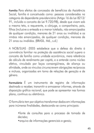 45
Família Para efeitos de concessão de benefícios da Assistência
Social, família é conceituada como: pessoas consideradas na
categoria de dependente previdenciário (Artigo 16 da Lei 8213/
91, incluído o conceito da Lei 9.720/98), desde que vivam sob
o mesmo teto, o requerente, o cônjuge, o companheiro, pais,
filhos (inclusive o enteado e o menor tutelado, não emancipados
de qualquer condição, menores de 21 anos ou inválidos) e os
irmãos não emancipados, de qualquer condição, menores de
21 anos ou inválidos. (BRASIL. Md., s.d.)
A NOB/SUAS -2005 estabelece que a defesa do direito à
convivência familiar na proteção da assistência social supera o
conceito de família como unidade econômica, mera referência
de cálculo de rendimento per capitã, e a entende como núcleo
afetivo, vinculado por laços consangüíneos, de aliança ou
afinidade, onde os vínculos circunscrevem obrigações recíprocas
e mútuas, organizadas em torno de relações de geração e de
gênero.
Formulário É um instrumento de registro de informação
destinado a receber, transmitir e armazenar informes, através de
disposição gráfica racional, que pode se apresentar nas formas
plano, contínuo ou eletrônico.
O formulário tem por objetivo transformar dados em informações
para inúmeras finalidades, destacando-se como principais:
•fonte de consultas para o processo de tomada de
decisão;
•arquivo de informações gerenciais e gerais;
 