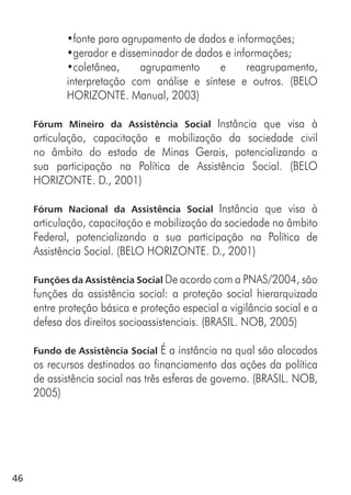 46
•fonte para agrupamento de dados e informações;
•gerador e disseminador de dados e informações;
•coletânea, agrupamento e reagrupamento,
interpretação com análise e síntese e outros. (BELO
HORIZONTE. Manual, 2003)
Fórum Mineiro da Assistência Social Instância que visa à
articulação, capacitação e mobilização da sociedade civil
no âmbito do estado de Minas Gerais, potencializando a
sua participação na Política de Assistência Social. (BELO
HORIZONTE. D., 2001)
Fórum Nacional da Assistência Social Instância que visa à
articulação, capacitação e mobilização da sociedade no âmbito
Federal, potencializando a sua participação na Política de
Assistência Social. (BELO HORIZONTE. D., 2001)
Funções da Assistência Social De acordo com a PNAS/2004, são
funções da assistência social: a proteção social hierarquizada
entre proteção básica e proteção especial a vigilância social e a
defesa dos direitos socioassistenciais. (BRASIL. NOB, 2005)
Fundo de Assistência Social É a instância na qual são alocados
os recursos destinados ao financiamento das ações da política
de assistência social nas três esferas de governo. (BRASIL. NOB,
2005)
 