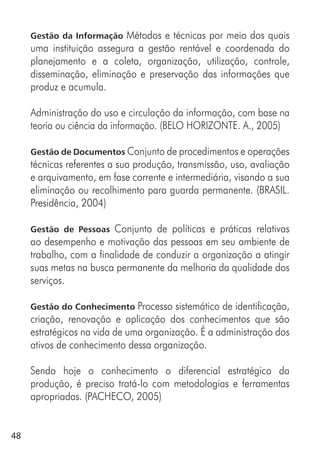48
Gestão da Informação Métodos e técnicas por meio dos quais
uma instituição assegura a gestão rentável e coordenada do
planejamento e a coleta, organização, utilização, controle,
disseminação, eliminação e preservação das informações que
produz e acumula.
Administração do uso e circulação da informação, com base na
teoria ou ciência da informação. (BELO HORIZONTE. A., 2005)
Gestão de Documentos Conjunto de procedimentos e operações
técnicas referentes a sua produção, transmissão, uso, avaliação
e arquivamento, em fase corrente e intermediária, visando a sua
eliminação ou recolhimento para guarda permanente. (BRASIL.
Presidência, 2004)
Gestão de Pessoas Conjunto de políticas e práticas relativas
ao desempenho e motivação das pessoas em seu ambiente de
trabalho, com a finalidade de conduzir a organização a atingir
suas metas na busca permanente da melhoria da qualidade dos
serviços.
Gestão do Conhecimento Processo sistemático de identificação,
criação, renovação e aplicação dos conhecimentos que são
estratégicos na vida de uma organização. É a administração dos
ativos de conhecimento dessa organização.
Sendo hoje o conhecimento o diferencial estratégico da
produção, é preciso tratá-lo com metodologias e ferramentas
apropriadas. (PACHECO, 2005)
 