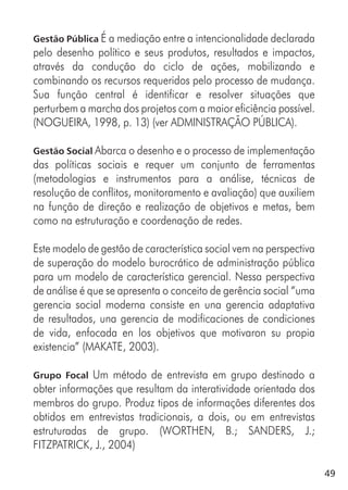 49
Gestão Pública É a mediação entre a intencionalidade declarada
pelo desenho político e seus produtos, resultados e impactos,
através da condução do ciclo de ações, mobilizando e
combinando os recursos requeridos pelo processo de mudança.
Sua função central é identificar e resolver situações que
perturbem a marcha dos projetos com a maior eficiência possível.
(NOGUEIRA, 1998, p. 13) (ver ADMINISTRAÇÃO PÚBLICA).
Gestão Social Abarca o desenho e o processo de implementação
das políticas sociais e requer um conjunto de ferramentas
(metodologias e instrumentos para a análise, técnicas de
resolução de conflitos, monitoramento e avaliação) que auxiliem
na função de direção e realização de objetivos e metas, bem
como na estruturação e coordenação de redes.
Este modelo de gestão de característica social vem na perspectiva
de superação do modelo burocrático de administração pública
para um modelo de característica gerencial. Nessa perspectiva
de análise é que se apresenta o conceito de gerência social “uma
gerencia social moderna consiste en una gerencia adaptativa
de resultados, una gerencia de modificaciones de condiciones
de vida, enfocada en los objetivos que motivaron su propia
existencia” (MAKATE, 2003).
Grupo Focal Um método de entrevista em grupo destinado a
obter informações que resultam da interatividade orientada dos
membros do grupo. Produz tipos de informações diferentes dos
obtidos em entrevistas tradicionais, a dois, ou em entrevistas
estruturadas de grupo. (WORTHEN, B.; SANDERS, J.;
FITZPATRICK, J., 2004)
 