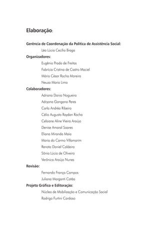 6
Elaboração:
Gerência de Coordenação da Política de Assistência Social:
Léa Lúcia Cecílio Braga
Organizadores:
Eugênio Prado de Freitas
Fabrícia Cristina de Castro Maciel
Mário César Rocha Moreira
Neuza Maria Lima
Colaboradores:
Adriana Dania Nogueira
Adryana Gangana Peres
Carla Andréa Ribeiro
Célio Augusto Raydan Rocha
Celsiane Aline Vieira Araújo
Denise Amaral Soares
Eliana Miranda Maia
Maria do Carmo Villamarim
Renata Daniel Caldeira
Sônia Lúcia de Oliveira
Verônica Araújo Nunes
Revisão:
Fernando França Campos
Juliana Morganti Catão
Projeto Gráfico e Editoração:
Núcleo de Mobilização e Comunicação Social
Rodrigo Furtini Cardoso
 