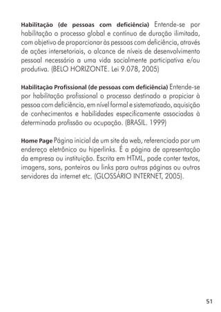 51
Habilitação (de pessoas com deficiência) Entende-se por
habilitação o processo global e contínuo de duração ilimitada,
com objetivo de proporcionar às pessoas com deficiência, através
de ações intersetoriais, o alcance de níveis de desenvolvimento
pessoal necessário a uma vida socialmente participativa e/ou
produtiva. (BELO HORIZONTE. Lei 9.078, 2005)
Habilitação Profissional (de pessoas com deficiência) Entende-se
por habilitação profissional o processo destinado a propiciar à
pessoacomdeficiência,emnívelformalesistematizado,aquisição
de conhecimentos e habilidades especificamente associadas à
determinada profissão ou ocupação. (BRASIL. 1999)
Home Page Página inicial de um site da web, referenciado por um
endereço eletrônico ou hiperlinks. É a página de apresentação
da empresa ou instituição. Escrita em HTML, pode conter textos,
imagens, sons, ponteiros ou links para outras páginas ou outros
servidores da internet etc. (GLOSSÁRIO INTERNET, 2005).
 