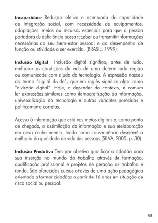 53
Incapacidade Redução efetiva e acentuada da capacidade
de integração social, com necessidade de equipamentos,
adaptações, meios ou recursos especiais para que a pessoa
portadora de deficiência possa receber ou transmitir informações
necessárias ao seu bem-estar pessoal e ao desempenho de
função ou atividade a ser exercida. (BRASIL. 1999)
Inclusão Digital Inclusão digital significa, antes de tudo,
melhorar as condições de vida de uma determinada região
ou comunidade com ajuda da tecnologia. A expressão nasceu
do termo “digital divide”, que em inglês significa algo como
“divisória digital”. Hoje, a depender do contexto, é comum
ler expressões similares como democratização da informação,
universalização da tecnologia e outras variantes parecidas e
politicamente corretas.
Acesso à informação que está nos meios digitais e, como ponto
de chegada, a assimilação da informação e sua reelaboração
em novo conhecimento, tendo como conseqüência desejável a
melhoria da qualidade de vida das pessoas.(SILVA, 2005, p. 30)
Inclusão Produtiva Tem por objetivo qualificar o cidadão para
sua inserção no mundo do trabalho através da formação,
qualificação profissional e projetos de geração de trabalho e
renda. São oferecidos cursos através de uma ação pedagógica
orientada a formar cidadãos a partir de 16 anos em situação de
risco social ou pessoal.
 