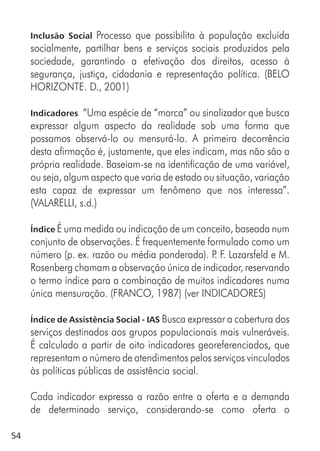 54
Inclusão Social Processo que possibilita à população excluída
socialmente, partilhar bens e serviços sociais produzidos pela
sociedade, garantindo a efetivação dos direitos, acesso à
segurança, justiça, cidadania e representação política. (BELO
HORIZONTE. D., 2001)
Indicadores “Uma espécie de “marca” ou sinalizador que busca
expressar algum aspecto da realidade sob uma forma que
possamos observá-lo ou mensurá-lo. A primeira decorrência
desta afirmação é, justamente, que eles indicam, mas não são a
própria realidade. Baseiam-se na identificação de uma variável,
ou seja, algum aspecto que varia de estado ou situação, variação
esta capaz de expressar um fenômeno que nos interessa”.
(VALARELLI, s.d.)
Índice É uma medida ou indicação de um conceito, baseada num
conjunto de observações. É frequentemente formulado como um
número (p. ex. razão ou média ponderada). P. F. Lazarsfeld e M.
Rosenberg chamam a observação única de indicador, reservando
o termo índice para a combinação de muitos indicadores numa
única mensuração. (FRANCO, 1987) (ver INDICADORES)
Índice de Assistência Social - IAS Busca expressar a cobertura dos
serviços destinados aos grupos populacionais mais vulneráveis.
É calculado a partir de oito indicadores georeferenciados, que
representam o número de atendimentos pelos serviços vinculados
às políticas públicas de assistência social.
Cada indicador expressa a razão entre a oferta e a demanda
de determinado serviço, considerando-se como oferta o
 