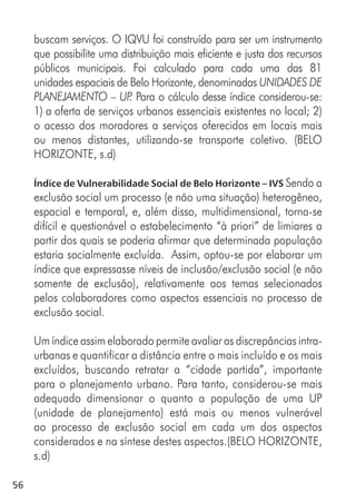 56
buscam serviços. O IQVU foi construído para ser um instrumento
que possibilite uma distribuição mais eficiente e justa dos recursos
públicos municipais. Foi calculado para cada uma das 81
unidades espaciais de Belo Horizonte, denominadas UNIDADES DE
PLANEJAMENTO – UP. Para o cálculo desse índice considerou-se:
1) a oferta de serviços urbanos essenciais existentes no local; 2)
o acesso dos moradores a serviços oferecidos em locais mais
ou menos distantes, utilizando-se transporte coletivo. (BELO
HORIZONTE, s.d)
Índice de Vulnerabilidade Social de Belo Horizonte – IVS Sendo a
exclusão social um processo (e não uma situação) heterogêneo,
espacial e temporal, e, além disso, multidimensional, torna-se
difícil e questionável o estabelecimento “à priori” de limiares a
partir dos quais se poderia afirmar que determinada população
estaria socialmente excluída. Assim, optou-se por elaborar um
índice que expressasse níveis de inclusão/exclusão social (e não
somente de exclusão), relativamente aos temas selecionados
pelos colaboradores como aspectos essenciais no processo de
exclusão social.
Um índice assim elaborado permite avaliar as discrepâncias intra-
urbanas e quantificar a distância entre o mais incluído e os mais
excluídos, buscando retratar a “cidade partida”, importante
para o planejamento urbano. Para tanto, considerou-se mais
adequado dimensionar o quanto a população de uma UP
(unidade de planejamento) está mais ou menos vulnerável
ao processo de exclusão social em cada um dos aspectos
considerados e na síntese destes aspectos.(BELO HORIZONTE,
s.d)
 