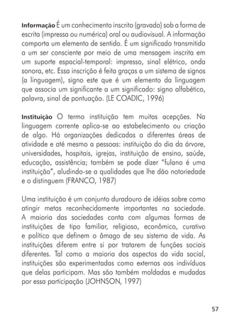 57
Informação É um conhecimento inscrito (gravado) sob a forma de
escrita (impressa ou numérica) oral ou audiovisual. A informação
comporta um elemento de sentido. É um significado transmitido
a um ser consciente por meio de uma mensagem inscrita em
um suporte espacial-temporal: impresso, sinal elétrico, onda
sonora, etc. Essa inscrição é feita graças a um sistema de signos
(a linguagem), signo este que é um elemento da linguagem
que associa um significante a um significado: signo alfabético,
palavra, sinal de pontuação. (LE COADIC, 1996)
Instituição O termo instituição tem muitas acepções. Na
linguagem corrente aplica-se ao estabelecimento ou criação
de algo. Há organizações dedicadas a diferentes áreas de
atividade e até mesmo a pessoas: instituição do dia da árvore,
universidades, hospitais, igrejas, instituição de ensino, saúde,
educação, assistência; também se pode dizer “fulano é uma
instituição”, aludindo-se a qualidades que lhe dão notoriedade
e o distinguem (FRANCO, 1987)
Uma instituição é um conjunto duradouro de idéias sobre como
atingir metas reconhecidamente importantes na sociedade.
A maioria das sociedades conta com algumas formas de
instituições de tipo familiar, religioso, econômico, curativo
e político que definem o âmago de seu sistema de vida. As
instituições diferem entre si por tratarem de funções sociais
diferentes. Tal como a maioria dos aspectos da vida social,
instituições são experimentadas como externas aos indivíduos
que delas participam. Mas são também moldadas e mudadas
por essa participação (JOHNSON, 1997)
 