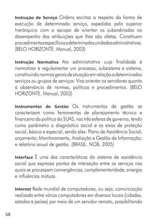 58
Instrução de Serviço Ordens escritas a respeito da forma de
execução de determinado serviço, expedidas pelo superior
hierárquico com o escopo de orientar os subordinados no
desempenho das atribuições que lhes são afetas. Constituem
procedimentosespecíficosadeterminadasunidadesadministrativas.
(BELO HORIZONTE. Manual, 2003)
Instrução Normativa Ato administrativo cuja finalidade é
normatizar e regulamentar um processo, subsistema e sistema,
constituindonormasgeraisdeatuaçãoemrelaçãoadeterminados
serviços ou grupos de serviços. Visa orientar os servidores quanto
à observância de normas, políticas e procedimentos. (BELO
HORIZONTE. Manual, 2003)
Instrumentos de Gestão Os instrumentos de gestão se
caracterizam como ferramentas de planejamento técnico e
financeiro da política do SUAS, nas três esferas de governo, tendo
como parâmetro o diagnóstico social e os eixos de proteção
social, básica e especial, sendo eles: Plano de Assistência Social;
orçamento; Monitoramento, Avaliação e Gestão da Informação;
e relatório anual de gestão. (BRASIL. NOB, 2005)
Interface É uma das características do sistema de assistência
social que expressa pontos de interseção entre os serviços nos
quais se processam convergências, complementaridade, sinergia
e influências mútuas.
Internet Rede mundial de computadores, ou seja, comunicação
realizada entre vários computadores em diversos locais (cidades,
estados e países) por meio de um servidor remoto, possibilitando
 