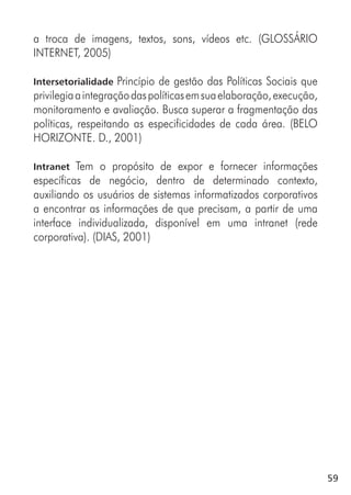 59
a troca de imagens, textos, sons, vídeos etc. (GLOSSÁRIO
INTERNET, 2005)
Intersetorialidade Princípio de gestão das Políticas Sociais que
privilegiaaintegraçãodaspolíticasemsuaelaboração,execução,
monitoramento e avaliação. Busca superar a fragmentação das
políticas, respeitando as especificidades de cada área. (BELO
HORIZONTE. D., 2001)
Intranet Tem o propósito de expor e fornecer informações
específicas de negócio, dentro de determinado contexto,
auxiliando os usuários de sistemas informatizados corporativos
a encontrar as informações de que precisam, a partir de uma
interface individualizada, disponível em uma intranet (rede
corporativa). (DIAS, 2001)
 