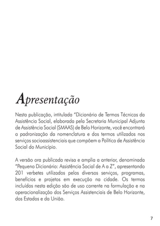 7
Apresentação
Nesta publicação, intitulada “Dicionário de Termos Técnicos da
Assistência Social, elaborada pela Secretaria Municipal Adjunta
de Assistência Social (SMAAS) de Belo Horizonte, você encontrará
a padronização da nomenclatura e dos termos utilizados nos
serviços socioassistenciais que compõem a Política de Assistência
Social do Município.
A versão ora publicada revisa e amplia a anterior, denominada
“Pequeno Dicionário: Assistência Social de A a Z”, apresentando
201 verbetes utilizados pelos diversos serviços, programas,
benefícios e projetos em execução na cidade. Os termos
incluídos nesta edição são de uso corrente na formulação e na
operacionalização dos Serviços Assistenciais de Belo Horizonte,
dos Estados e da União.
 