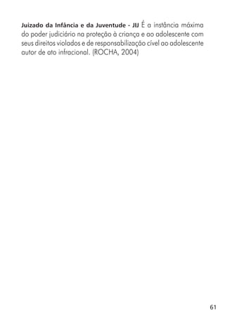 61
Juizado da Infância e da Juventude - JIJ É a instância máxima
do poder judiciário na proteção à criança e ao adolescente com
seus direitos violados e de responsabilização cível ao adolescente
autor de ato infracional. (ROCHA, 2004)
 