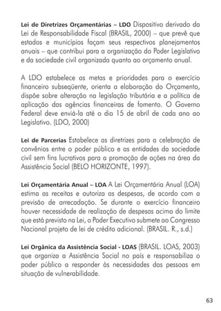 63
Lei de Diretrizes Orçamentárias – LDO Dispositivo derivado da
Lei de Responsabilidade Fiscal (BRASIL, 2000) – que prevê que
estados e municípios façam seus respectivos planejamentos
anuais – que contribui para a organização do Poder Legislativo
e da sociedade civil organizada quanto ao orçamento anual.
A LDO estabelece as metas e prioridades para o exercício
financeiro subseqüente, orienta a elaboração do Orçamento,
dispõe sobre alteração na legislação tributária e a política de
aplicação das agências financeiras de fomento. O Governo
Federal deve enviá-la até o dia 15 de abril de cada ano ao
Legislativo. (LDO, 2000)
Lei de Parcerias Estabelece as diretrizes para a celebração de
convênios entre o poder público e as entidades da sociedade
civil sem fins lucrativos para a promoção de ações na área da
Assistência Social (BELO HORIZONTE, 1997).
Lei Orçamentária Anual – LOA A Lei Orçamentária Anual (LOA)
estima as receitas e autoriza as despesas, de acordo com a
previsão de arrecadação. Se durante o exercício financeiro
houver necessidade de realização de despesas acima do limite
que está previsto na Lei, o Poder Executivo submete ao Congresso
Nacional projeto de lei de crédito adicional. (BRASIL. R., s.d.)
Lei Orgânica da Assistência Social - LOAS (BRASIL. LOAS, 2003)
que organiza a Assistência Social no país e responsabiliza o
poder público a responder às necessidades das pessoas em
situação de vulnerabilidade.
 