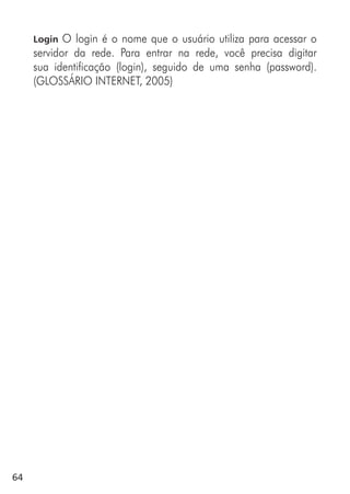 64
Login O login é o nome que o usuário utiliza para acessar o
servidor da rede. Para entrar na rede, você precisa digitar
sua identificação (login), seguido de uma senha (password).
(GLOSSÁRIO INTERNET, 2005)
 