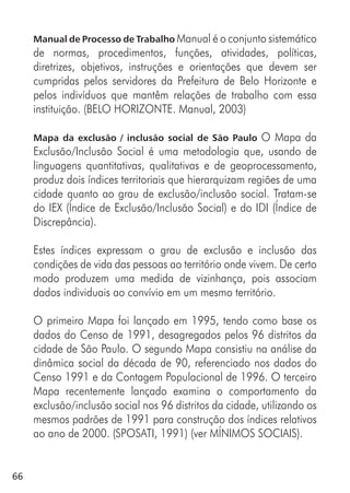 66
Manual de Processo de Trabalho Manual é o conjunto sistemático
de normas, procedimentos, funções, atividades, políticas,
diretrizes, objetivos, instruções e orientações que devem ser
cumpridas pelos servidores da Prefeitura de Belo Horizonte e
pelos indivíduos que mantêm relações de trabalho com essa
instituição. (BELO HORIZONTE. Manual, 2003)
Mapa da exclusão / inclusão social de São Paulo O Mapa da
Exclusão/Inclusão Social é uma metodologia que, usando de
linguagens quantitativas, qualitativas e de geoprocessamento,
produz dois índices territoriais que hierarquizam regiões de uma
cidade quanto ao grau de exclusão/inclusão social. Tratam-se
do IEX (Índice de Exclusão/Inclusão Social) e do IDI (Índice de
Discrepância).
Estes índices expressam o grau de exclusão e inclusão das
condições de vida das pessoas ao território onde vivem. De certo
modo produzem uma medida de vizinhança, pois associam
dados individuais ao convívio em um mesmo território.
O primeiro Mapa foi lançado em 1995, tendo como base os
dados do Censo de 1991, desagregados pelos 96 distritos da
cidade de São Paulo. O segundo Mapa consistiu na análise da
dinâmica social da década de 90, referenciado nos dados do
Censo 1991 e da Contagem Populacional de 1996. O terceiro
Mapa recentemente lançado examina o comportamento da
exclusão/inclusão social nos 96 distritos da cidade, utilizando os
mesmos padrões de 1991 para construção dos índices relativos
ao ano de 2000. (SPOSATI, 1991) (ver MÍNIMOS SOCIAIS).
 
