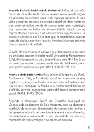 67
Mapa da Exclusão Social de Belo Horizonte O Mapa da Exclusão
Social de Belo Horizonte buscou retratar várias manifestações
do processo de exclusão social sob aspectos variados. É uma
visão global do processo de exclusão social em Belo Horizonte
que pode ser obtida através de comparações e/ou correlação
dos resultados do Índice de Vulnerabilidade Social com as
representações especiais e as características populacionais. O
estudo é composto por 34 mapas que compatibilizam diversas
bases de dados e permitem levantar inúmeras hipóteses sobre os
diversos aspectos da cidade.
O MES-BH dimensiona as variáveis que determinam a exclusão
ouainclusãodascomunidadesnas81UnidadesdePlanejamento
(UPs), divisão geográfica da cidade utilizada pela PBH. É o único
no Brasil que retrata o processo neste nível de detalhe e é usado
pelo poder público municipal. (BELO HORIZONTE, s.d).
Matricialidade Sócio-familiar Eixo estrutural da gestão do SUAS.
Conforme a LOAS, a Assistência Social tem como um de seus
objetivos a proteção à família e a convivência familiar como
um de seus princípios. A família é o núcleo social básico de
acolhida, convívio, autonomia, sustentabilidade e protagonismo
social (BRASIL. PNAS, 2004).
Segundo a Resolução 26/96 do Conselho Municipal da
Criança e do Adolescente de Belo Horizonte, deve-se observar a
existência de estruturas diferenciadas de composição familiar e
compreender a família como unidade de referência fundamental,
reconhecendo e respeitando a sua pluralidade de arranjos,
momentos de transformação e os processos culturais.
 