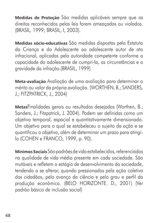 68
Medidas de Proteção São medidas aplicáveis sempre que os
direitos reconhecidos pelas leis forem ameaçados ou violados.
(BRASIL, 1999; BRASIL, I, 2003).
Medidas sócio-educativas São medidas dispostas pelo Estatuto
da Criança e do Adolescente ao adolescente autor de ato
infracional, aplicadas pela autoridade competente conforme a
capacidade do adolescente de cumpri-la, as circunstâncias e a
gravidade da infração.(BRASIL, 1999)
Meta-avaliação Avaliação de uma avaliação para determinar o
mérito ou valor da própria avaliação. (WORTHEN, B.; SANDERS,
J.; FITZPATRICK, J., 2004)
MetasFinalidades gerais ou resultados desejados (Worthen, B.;
Sanders, J.; Fitzpatrick, J. 2004). Podem ser definidas como um
objetivo temporal, espacial e quantitativamente dimensionado.
Um objetivo para o qual se estabeleceu o sujeito da ação e se
quantificou o objetivo, além de determinar um prazo para atingi-
lo (COHEN e FRANCO, 1999, p. 90).
MínimosSociaisSãopadrõesdevidaestabelecidos,referenciados
na qualidade de vida média presente em cada sociedade. São
mutáveis e refletem o estágio de desenvolvimento da sociedade,
tendendo a se alterar, quando pressionados pela ação coletiva
dos cidadãos, pelo avanço da ciência e pelo grau e perfil da
produção econômica. (BELO HORIZONTE. D., 2001) (Ver
padrão básico de inclusão social)
 